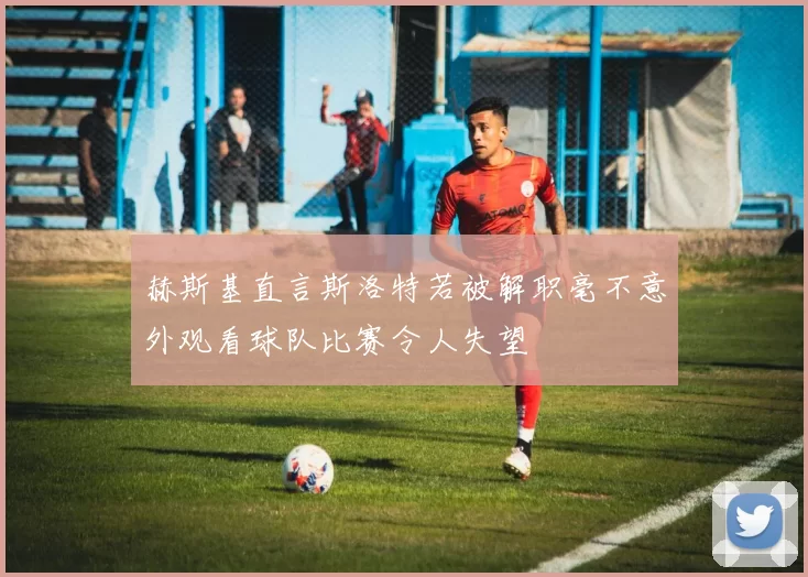 赫斯基直言斯洛特若被解职毫不意外观看球队比赛令人失望