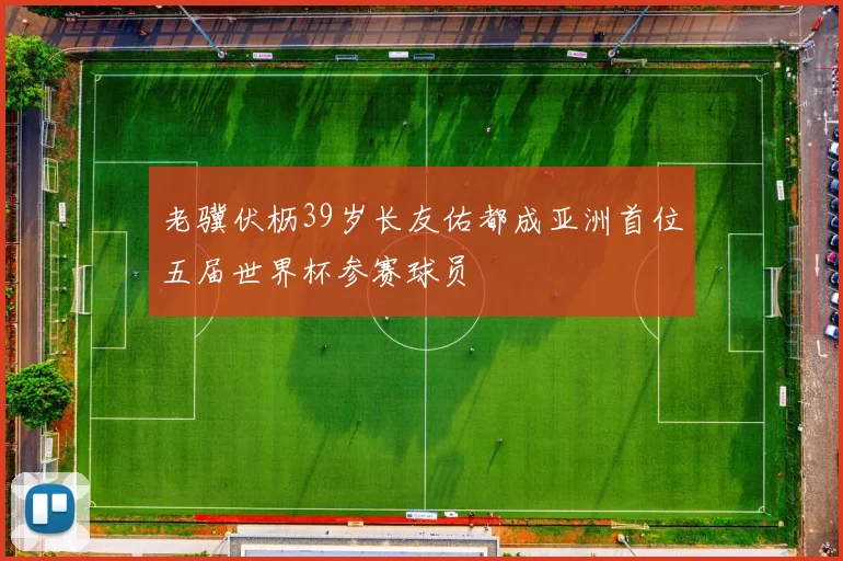 老骥伏枥39岁长友佑都成亚洲首位五届世界杯参赛球员