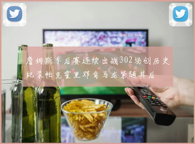 詹姆斯季后赛连续出战302场创历史纪录帕克霍里邓肯马龙紧随其后