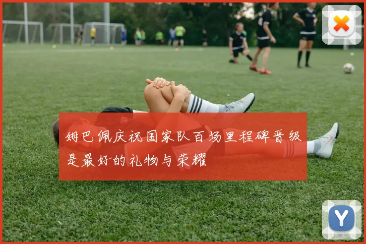 姆巴佩庆祝国家队百场里程碑晋级是最好的礼物与荣耀