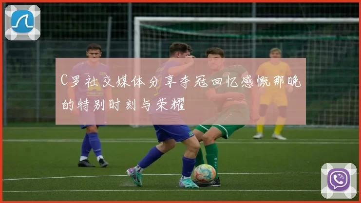 C罗社交媒体分享夺冠回忆感慨那晚的特别时刻与荣耀