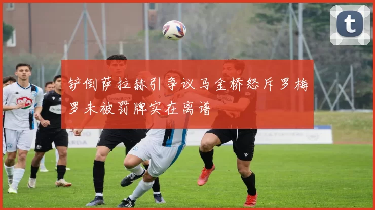 铲倒萨拉赫引争议马金桥怒斥罗梅罗未被罚牌实在离谱