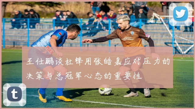 王仕鹏谈杜锋用张皓嘉应对压力的决策与总冠军心态的重要性