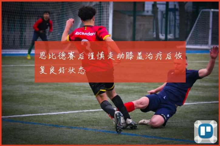 恩比德赛后谨慎走动膝盖治疗后恢复良好状态