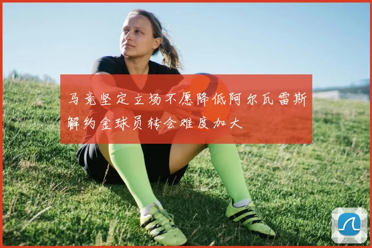 马竞坚定立场不愿降低阿尔瓦雷斯解约金球员转会难度加大